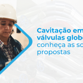 CAVITAÇÃO EM VÁLVULA GLOBO: CONHEÇA AS SOLUÇÕES PROPOSTAS